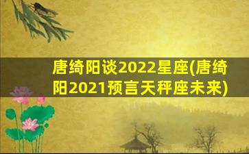 唐绮阳谈2022星座(唐绮阳2021预言天秤座未来)