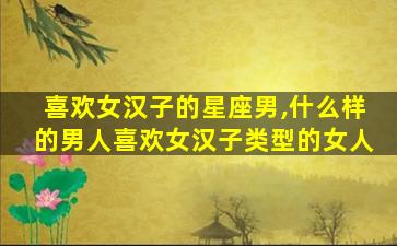 喜欢女汉子的星座男,什么样的男人喜欢女汉子类型的女人