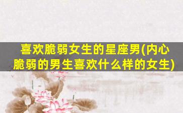 喜欢脆弱女生的星座男(内心脆弱的男生喜欢什么样的女生)