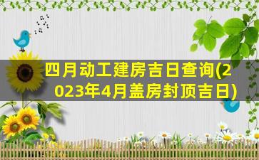 四月动工建房吉日查询(2023年4月盖房封顶吉日)