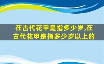 在古代花甲是指多少岁,在古代花甲是指多少岁以上的