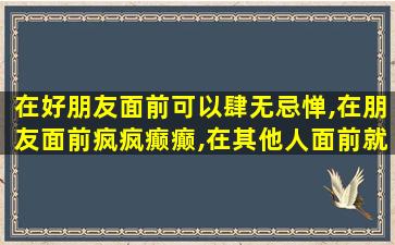 在好朋友面前可以肆无忌惮,在朋友面前疯疯癫癫,在其他人面前就不敢