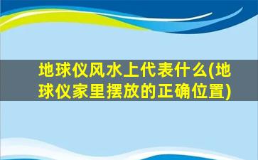 地球仪风水上代表什么(地球仪家里摆放的正确位置)