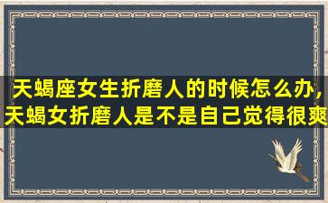 天蝎座女生折磨人的时候怎么办,天蝎女折磨人是不是自己觉得很爽