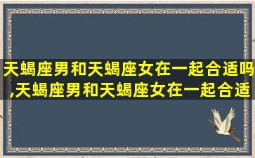 天蝎座男和天蝎座女在一起合适吗,天蝎座男和天蝎座女在一起合适吗知乎