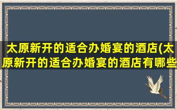 太原新开的适合办婚宴的酒店(太原新开的适合办婚宴的酒店有哪些)