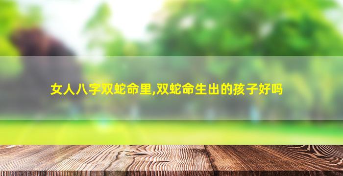 女人八字双蛇命里,双蛇命生出的孩子好吗