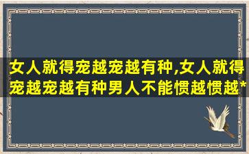 女人就得宠越宠越有种,女人就得宠越宠越有种男人不能惯越惯越*