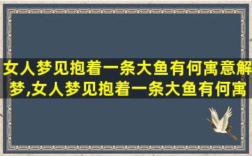 女人梦见抱着一条大鱼有何寓意解梦,女人梦见抱着一条大鱼有何寓意解梦是什么