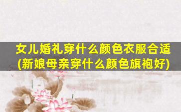 女儿婚礼穿什么颜色衣服合适(新娘母亲穿什么颜色旗袍好)