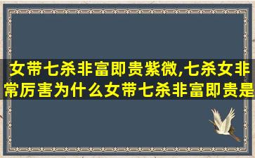 女带七杀非富即贵紫微,七杀女非常厉害为什么女带七杀非富即贵是真的吗