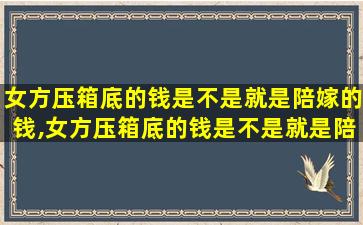 女方压箱底的钱是不是就是陪嫁的钱,女方压箱底的钱是不是就是陪嫁的钱呢