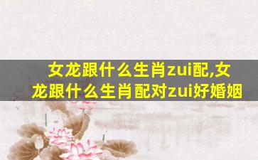 女龙跟什么生肖zui
配,女龙跟什么生肖配对zui
好婚姻