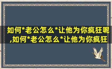 如何*
老公怎么*
让他为你疯狂呢,如何*
老公怎么*
让他为你疯狂呢*