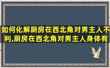 如何化解厨房在西北角对男主人不利,厨房在西北角对男主人身体有什么不好