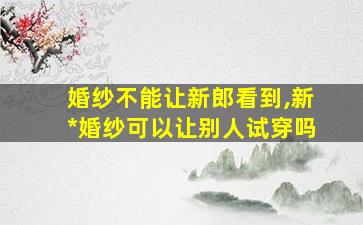 婚纱不能让新郎看到,新*
婚纱可以让别人试穿吗