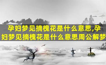 孕妇梦见摘槐花是什么意思,孕妇梦见摘槐花是什么意思周公解梦