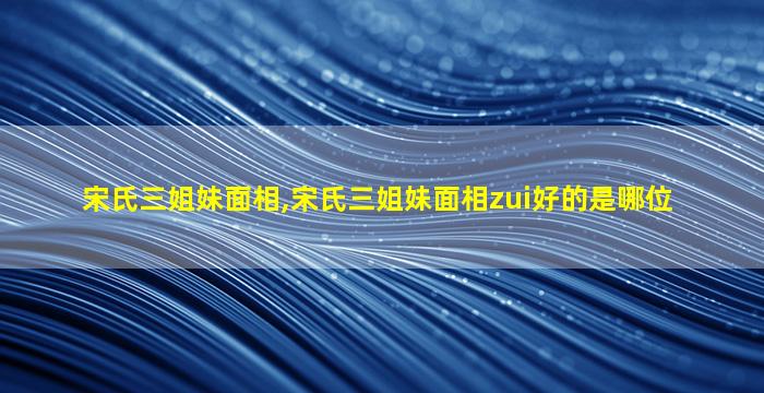 宋氏三姐妹面相,宋氏三姐妹面相zui
好的是哪位