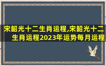 宋韶光十二生肖运程,宋韶光十二生肖运程2023年运势每月运程