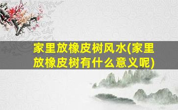 家里放橡皮树风水(家里放橡皮树有什么意义呢)