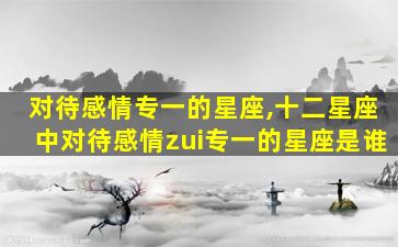 对待感情专一的星座,十二星座中对待感情zui
专一的星座是谁