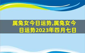 属兔女今日运势,属兔女今日运势2023年四月七日