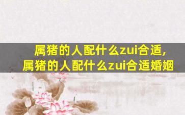 属猪的人配什么zui
合适,属猪的人配什么zui
合适婚姻