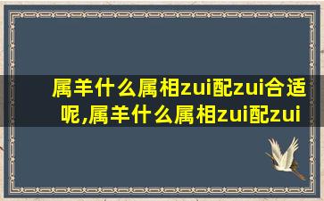 属羊什么属相zui
配zui
合适呢,属羊什么属相zui
配zui
合适呢女生