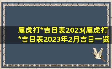 属虎打*
吉日表2023(属虎打*
吉日表2023年2月吉日一览)