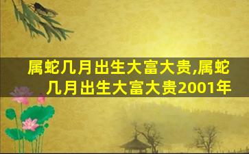 属蛇几月出生大富大贵,属蛇几月出生大富大贵2001年