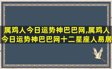 属鸡人今日运势神巴巴网,属鸡人今日运势神巴巴网十二星座人易居