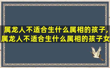 属龙人不适合生什么属相的孩子,属龙人不适合生什么属相的孩子女孩