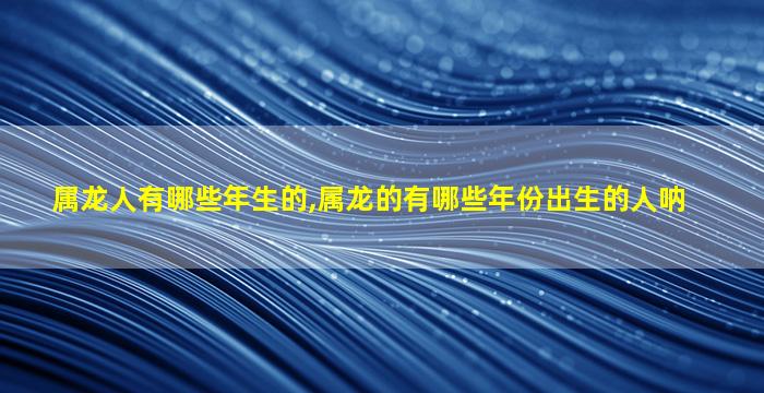 属龙人有哪些年生的,属龙的有哪些年份出生的人呐