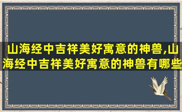 山海经中吉祥美好寓意的神兽,山海经中吉祥美好寓意的神兽有哪些