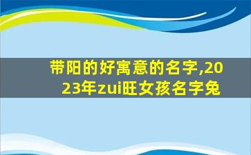 带阳的好寓意的名字,2023年zui
旺女孩名字兔