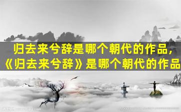 归去来兮辞是哪个朝代的作品,《归去来兮辞》是哪个朝代的作品