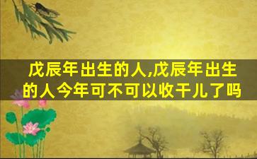 戊辰年出生的人,戊辰年出生的人今年可不可以收干儿了吗