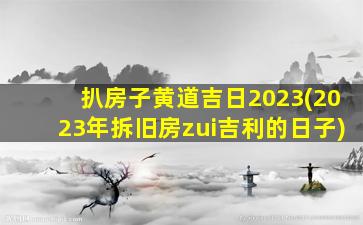 扒房子黄道吉日2023(2023年拆旧房zui
吉利的日子)