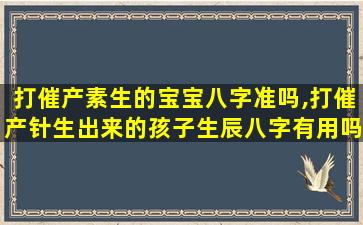 打催产素生的宝宝八字准吗,打催产针生出来的孩子生辰八字有用吗