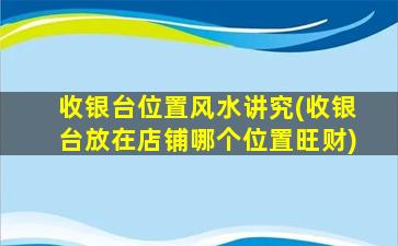 收银台位置风水讲究(收银台放在店铺哪个位置旺财)