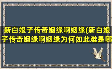 新白娘子传奇姻缘啊姻缘(新白娘子传奇姻缘啊姻缘为何如此难是哪段插曲)