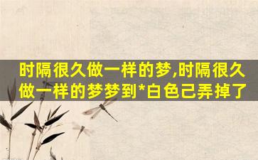 时隔很久做一样的梦,时隔很久做一样的梦梦到*
白色己弄掉了