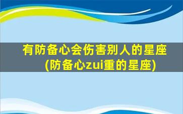 有防备心会伤害别人的星座(防备心zui
重的星座)