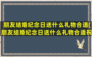 朋友结婚纪念日送什么礼物合适(朋友结婚纪念日送什么礼物合适祝福)