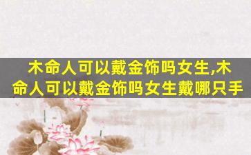 木命人可以戴金饰吗女生,木命人可以戴金饰吗女生戴哪只手
