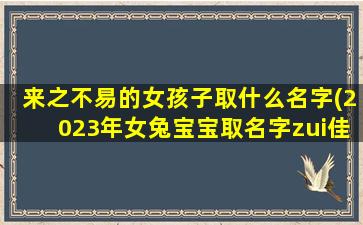 来之不易的女孩子取什么名字(2023年女兔宝宝取名字zui
佳字)