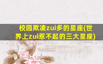 校园欺凌zui
多的星座(世界上zui
惹不起的三大星座)