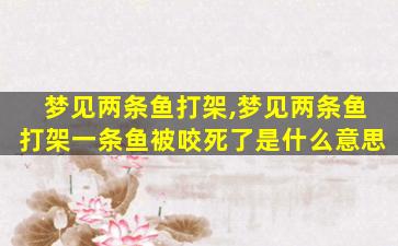 梦见两条鱼打架,梦见两条鱼打架一条鱼被咬死了是什么意思