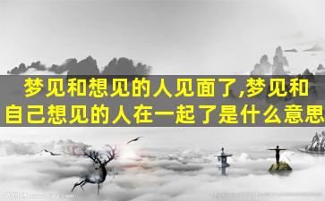 梦见和想见的人见面了,梦见和自己想见的人在一起了是什么意思