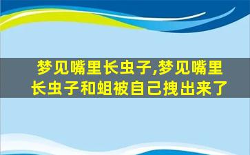 梦见嘴里长虫子,梦见嘴里长虫子和蛆被自己拽出来了